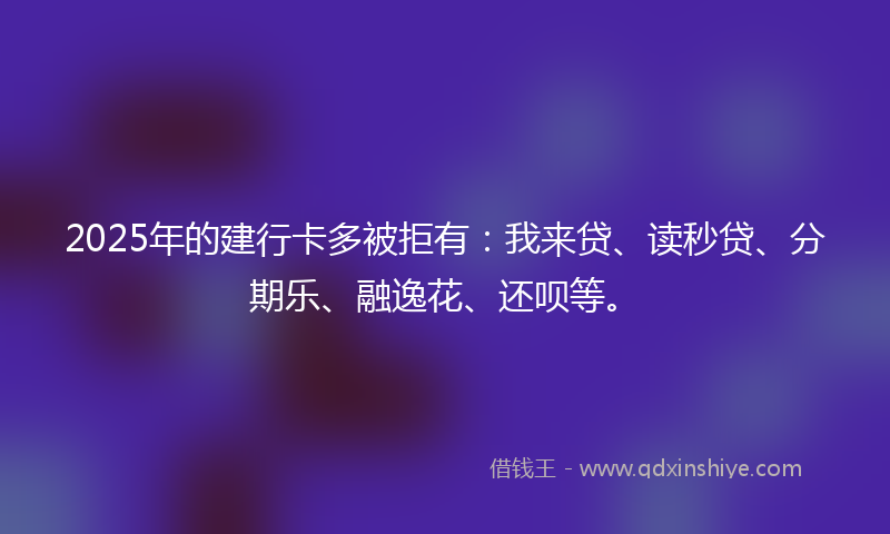 2025年的建行卡多被拒有：我来贷、读秒贷、分期乐、融逸花、还呗等。
