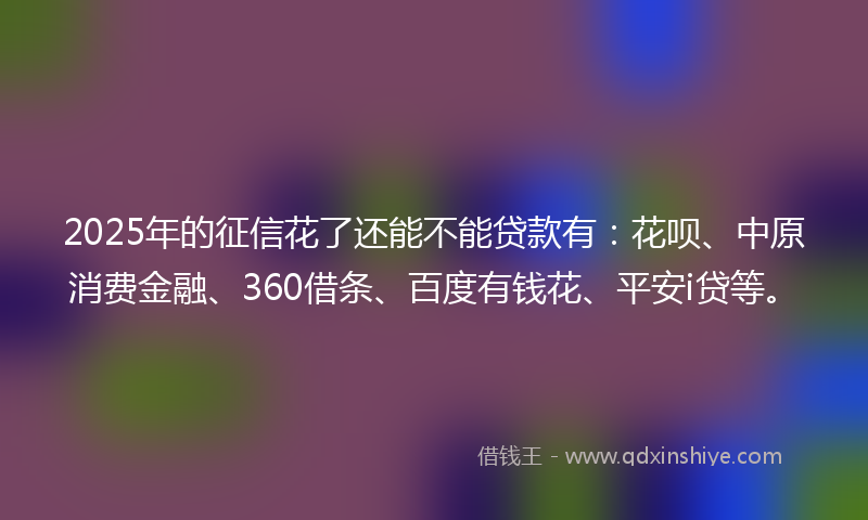 2025年的征信花了还能不能贷款有：花呗、中原消费金融、360借条、百度有钱花、平安i贷等。