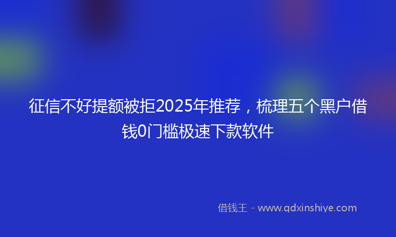 征信不好提额被拒2025年推荐，梳理五个黑户借钱0门槛极速下款软件