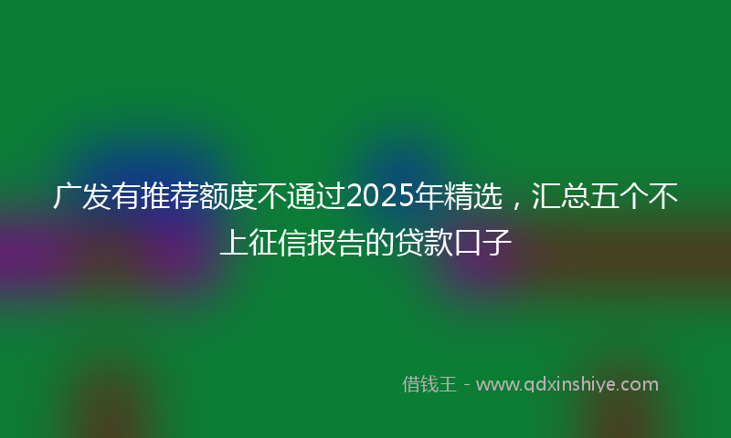 广发有推荐额度不通过2025年精选，汇总五个不上征信报告的贷款口子