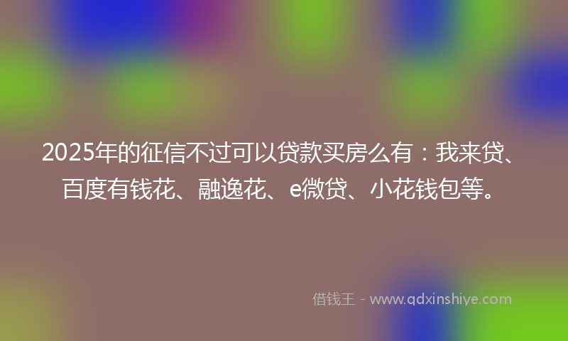 2025年的征信不过可以贷款买房么有:我来贷、百度有钱花、融逸花、e微贷、小花钱包等。
