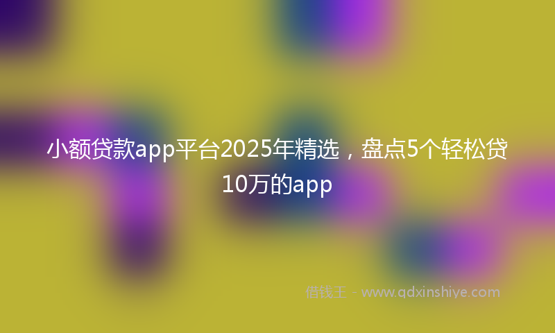 小额贷款app平台2025年精选，盘点5个轻松贷10万的app