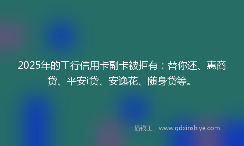2025年的工行信用卡副卡被拒有：替你还、惠商贷、平安i贷、安逸花、随身贷等。