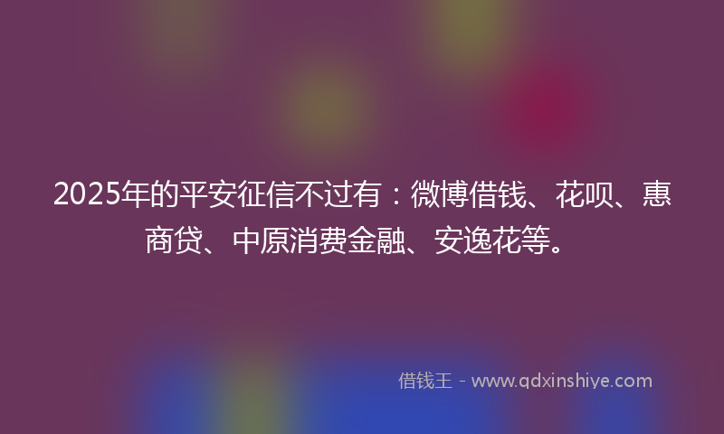 2025年的平安征信不过有：微博借钱、花呗、惠商贷、中原消费金融、安逸花等。