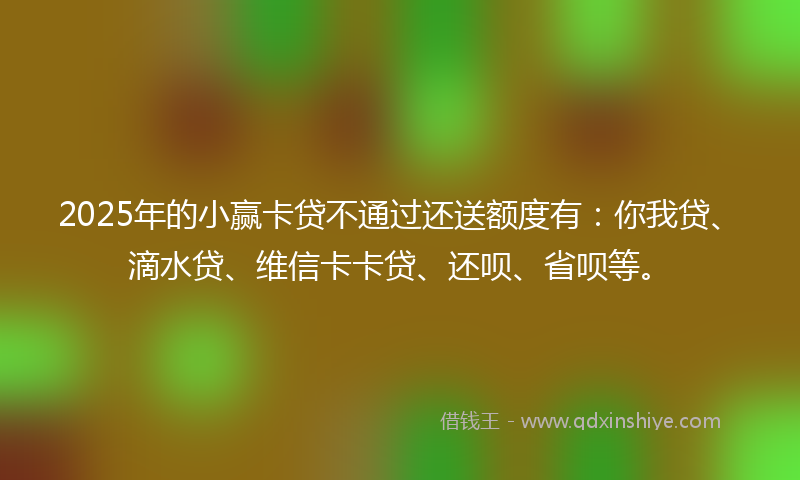 2025年的小赢卡贷不通过还送额度有：你我贷、滴水贷、维信卡卡贷、还呗、省呗等。