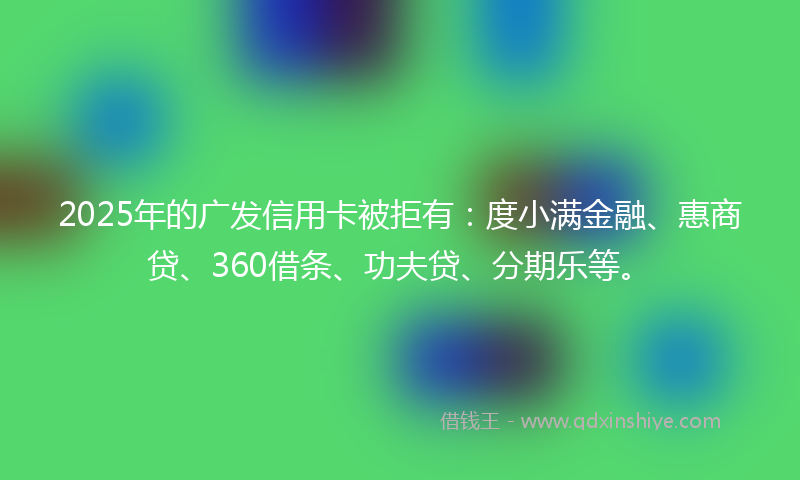 2025年的广发信用卡被拒有：度小满金融、惠商贷、360借条、功夫贷、分期乐等。