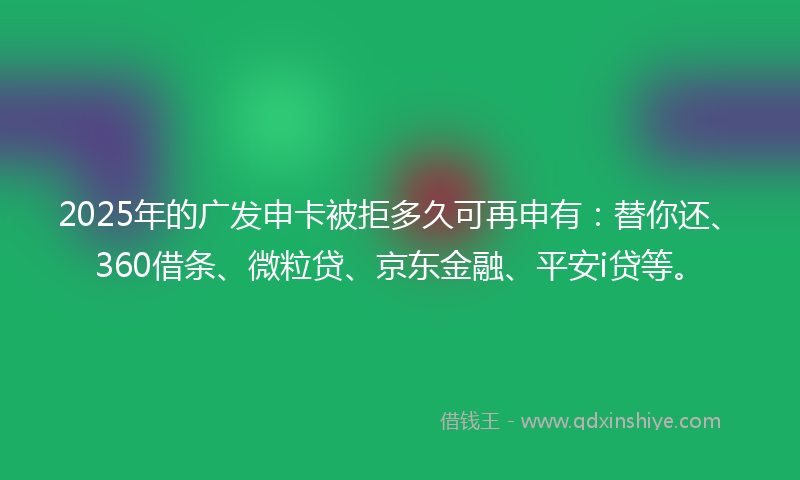 2025年的广发申卡被拒多久可再申有：替你还、360借条、微粒贷、京东金融、平安i贷等。