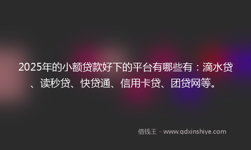 2025年的小额贷款好下的平台有哪些有：滴水贷、读秒贷、快贷通、信用卡贷、团贷网等。
