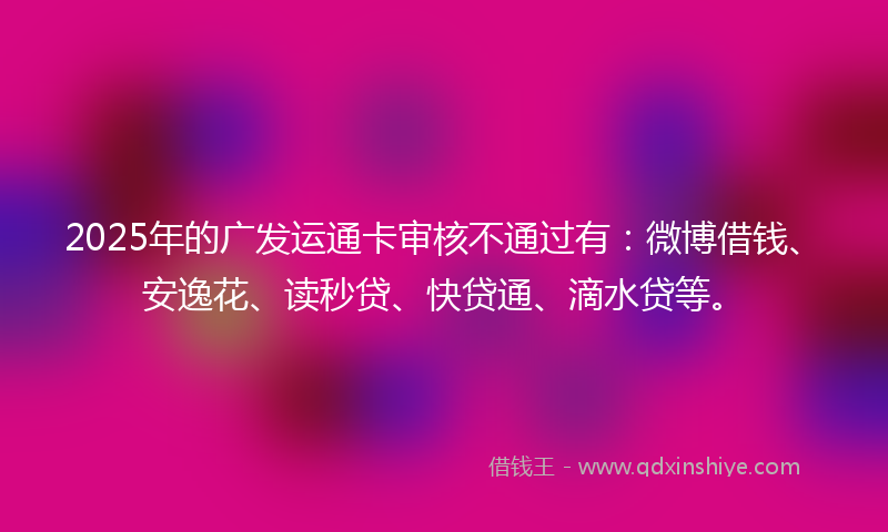 2025年的广发运通卡审核不通过有：微博借钱、安逸花、读秒贷、快贷通、滴水贷等。