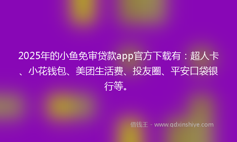 2025年的小鱼免审贷款app官方下载有：超人卡、小花钱包、美团生活费、投友圈、平安口袋银行等。