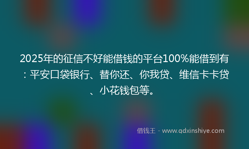 2025年的征信不好能借钱的平台100%能借到有：平安口袋银行、替你还、你我贷、维信卡卡贷、小花钱包等。