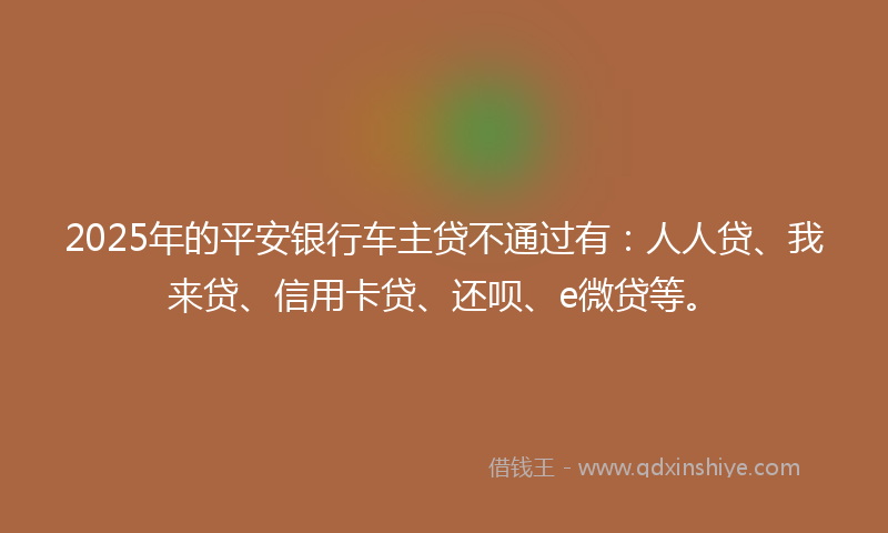 2025年的平安银行车主贷不通过有：人人贷、我来贷、信用卡贷、还呗、e微贷等。