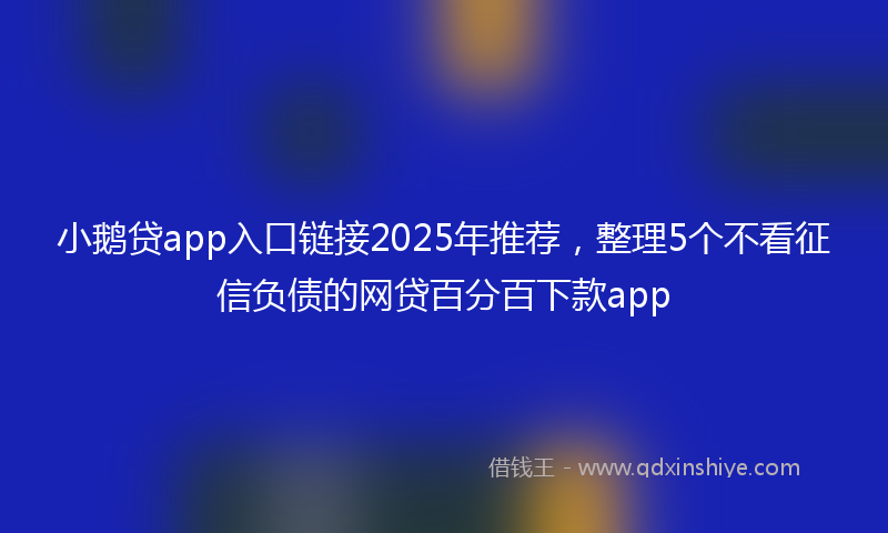 小鹅贷app入口链接2025年推荐，整理5个不看征信负债的网贷百分百下款app