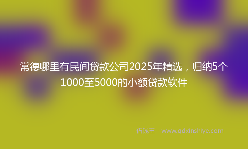 常德哪里有民间贷款公司2025年精选，归纳5个1000至5000的小额贷款软件