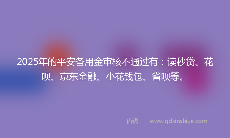 2025年的平安备用金审核不通过有：读秒贷、花呗、京东金融、小花钱包、省呗等。
