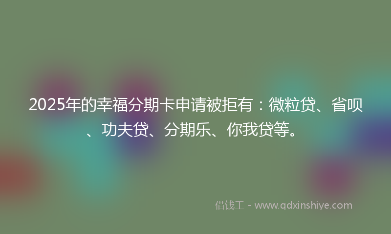 2025年的幸福分期卡申请被拒有：微粒贷、省呗、功夫贷、分期乐、你我贷等。