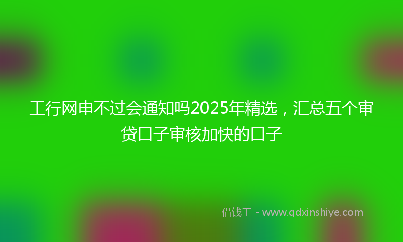 工行网申不过会通知吗2025年精选，汇总五个审贷口子审核加快的口子