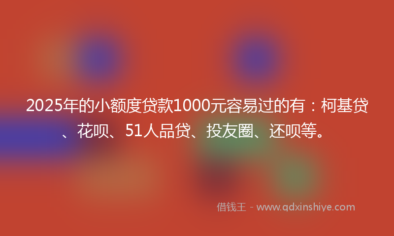 2025年的小额度贷款1000元容易过的有：柯基贷、花呗、51人品贷、投友圈、还呗等。