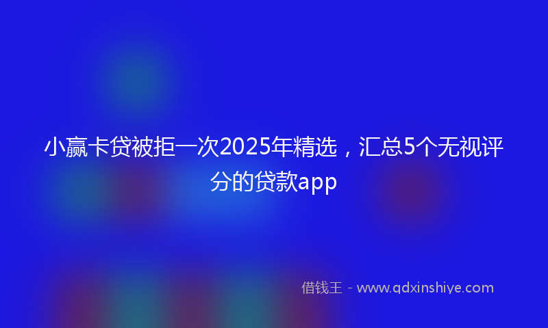 小赢卡贷被拒一次2025年精选，汇总5个无视评分的贷款app