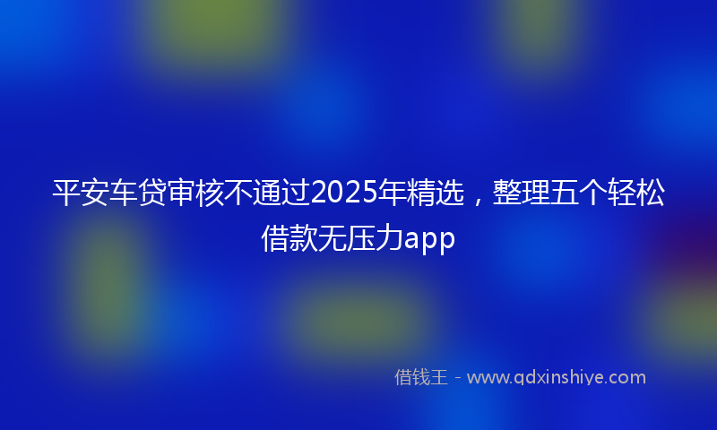 平安车贷审核不通过2025年精选，整理五个轻松借款无压力app