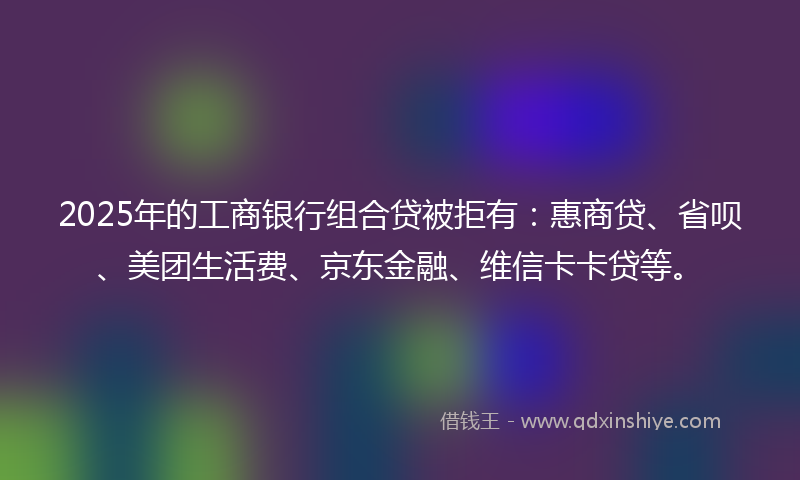 2025年的工商银行组合贷被拒有：惠商贷、省呗、美团生活费、京东金融、维信卡卡贷等。