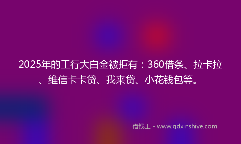 2025年的工行大白金被拒有：360借条、拉卡拉、维信卡卡贷、我来贷、小花钱包等。