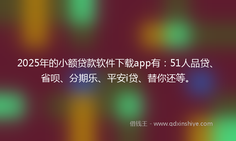 2025年的小额贷款软件下载app有：51人品贷、省呗、分期乐、平安i贷、替你还等。