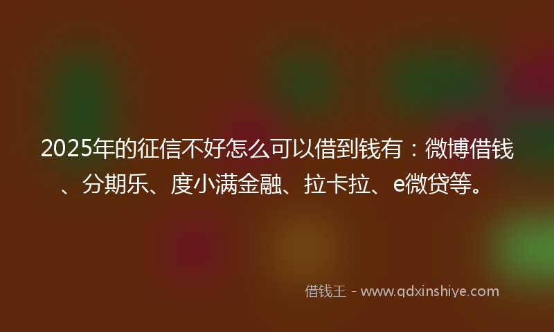 2025年的征信不好怎么可以借到钱有：微博借钱、分期乐、度小满金融、拉卡拉、e微贷等。