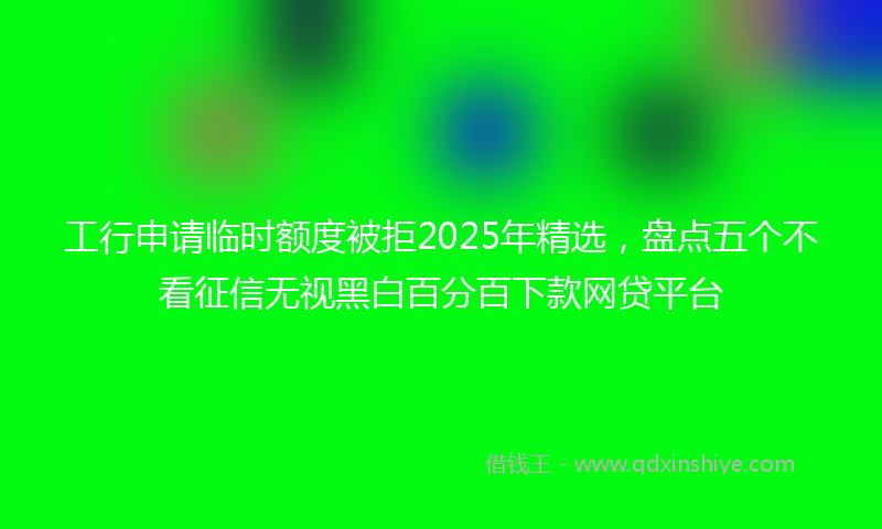 工行申请临时额度被拒2025年精选，盘点五个不看征信无视黑白百分百下款网贷平台