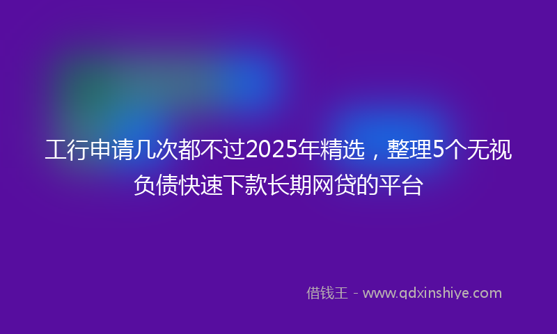 工行申请几次都不过2025年精选，整理5个无视负债快速下款长期网贷的平台