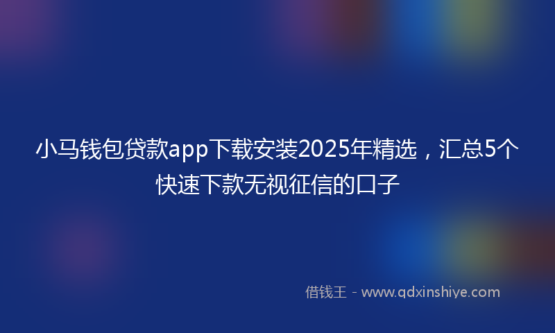 小马钱包贷款app下载安装2025年精选，汇总5个快速下款无视征信的口子