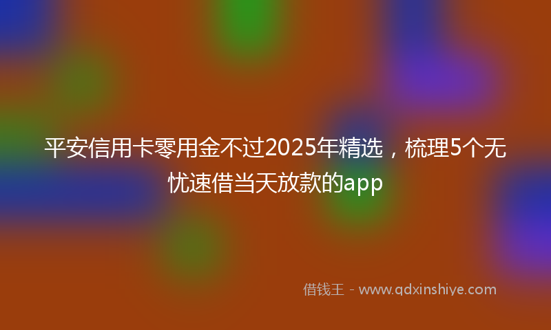 平安信用卡零用金不过2025年精选，梳理5个无忧速借当天放款的app