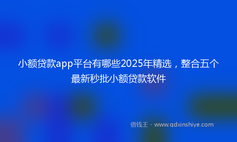 小额贷款app平台有哪些2025年精选，整合五个最新秒批小额贷款软件