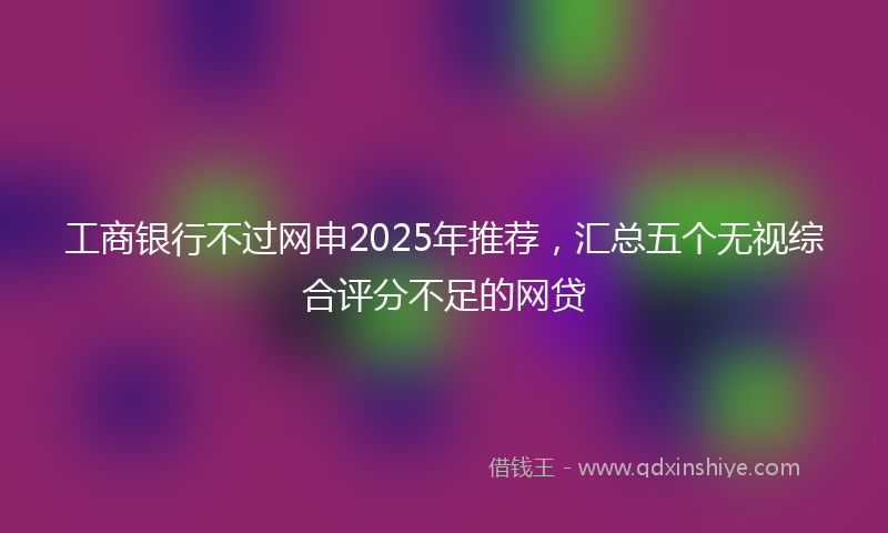工商银行不过网申2025年推荐，汇总五个无视综合评分不足的网贷