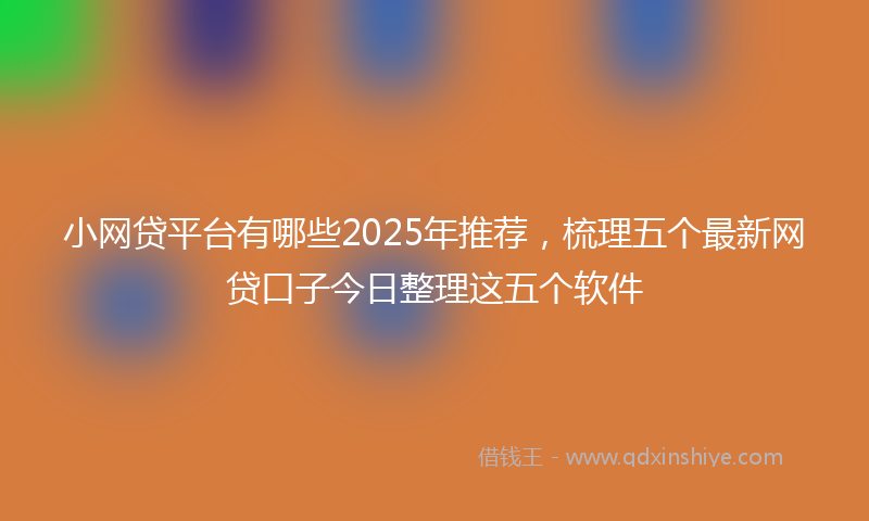 小网贷平台有哪些2025年推荐，梳理五个最新网贷口子今日整理这五个软件