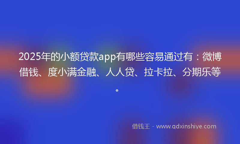 2025年的小额贷款app有哪些容易通过有：微博借钱、度小满金融、人人贷、拉卡拉、分期乐等。