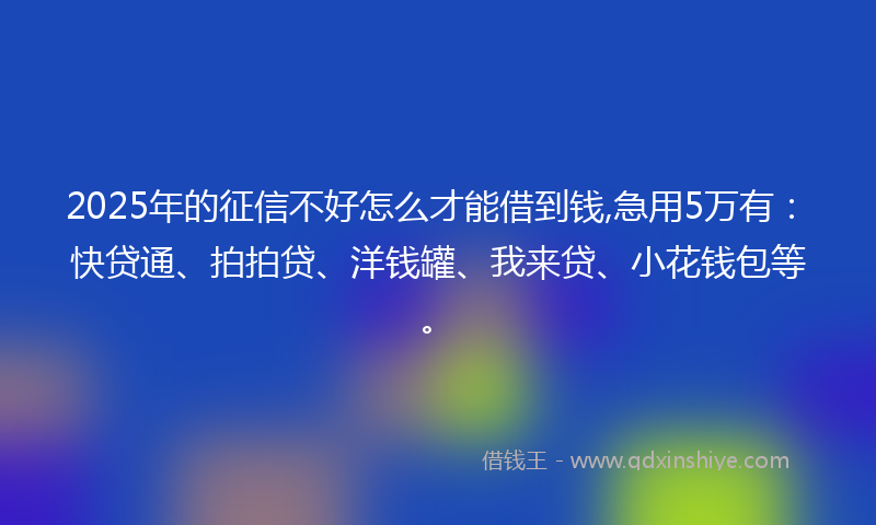 2025年的征信不好怎么才能借到钱,急用5万有：快贷通、拍拍贷、洋钱罐、我来贷、小花钱包等。