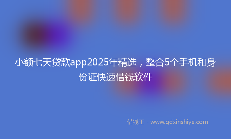 小额七天贷款app2025年精选，整合5个手机和身份证快速借钱软件