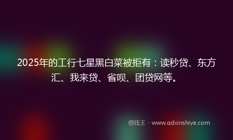 2025年的工行七星黑白菜被拒有：读秒贷、东方汇、我来贷、省呗、团贷网等。