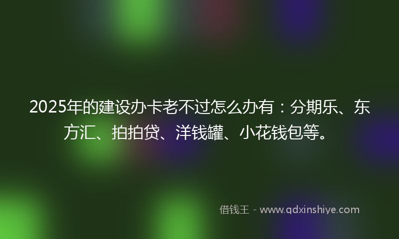 2025年的建设办卡老不过怎么办有：分期乐、东方汇、拍拍贷、洋钱罐、小花钱包等。