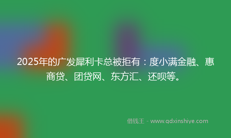 2025年的广发犀利卡总被拒有：度小满金融、惠商贷、团贷网、东方汇、还呗等。