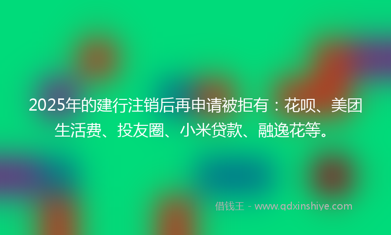2025年的建行注销后再申请被拒有：花呗、美团生活费、投友圈、小米贷款、融逸花等。