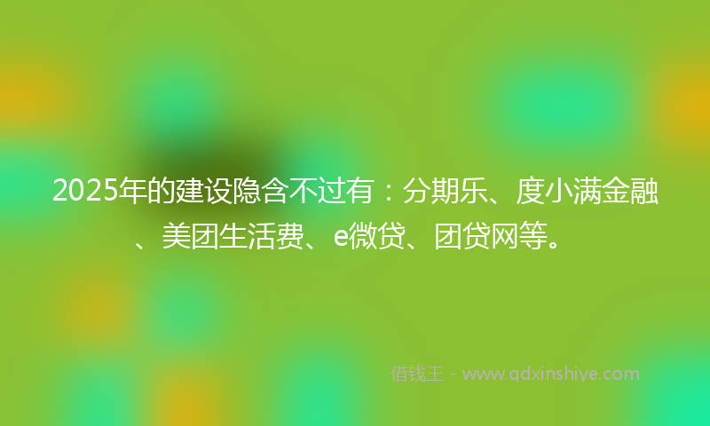 2025年的建设隐含不过有：分期乐、度小满金融、美团生活费、e微贷、团贷网等。