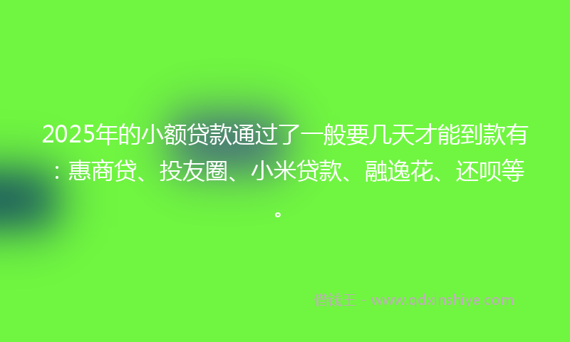 2025年的小额贷款通过了一般要几天才能到款有：惠商贷、投友圈、小米贷款、融逸花、还呗等。