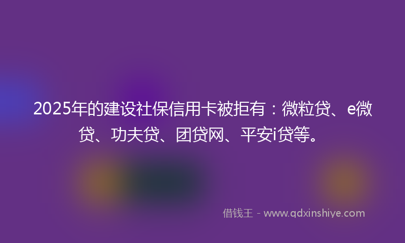 2025年的建设社保信用卡被拒有：微粒贷、e微贷、功夫贷、团贷网、平安i贷等。