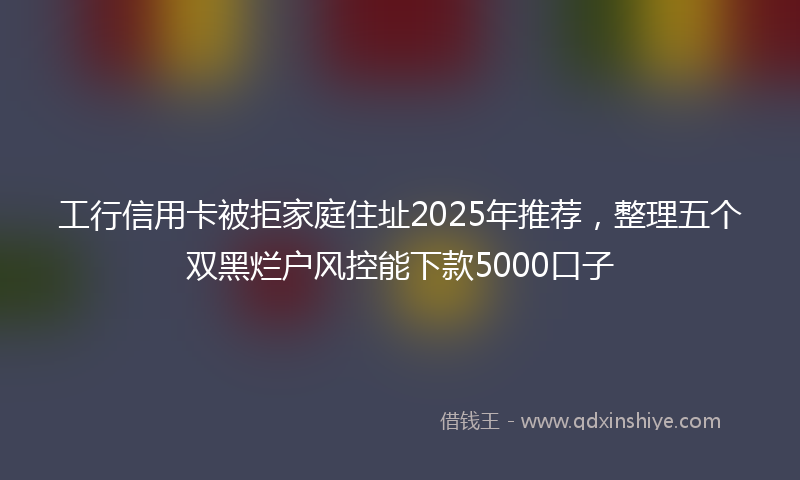 工行信用卡被拒家庭住址2025年推荐，整理五个双黑烂户风控能下款5000口子