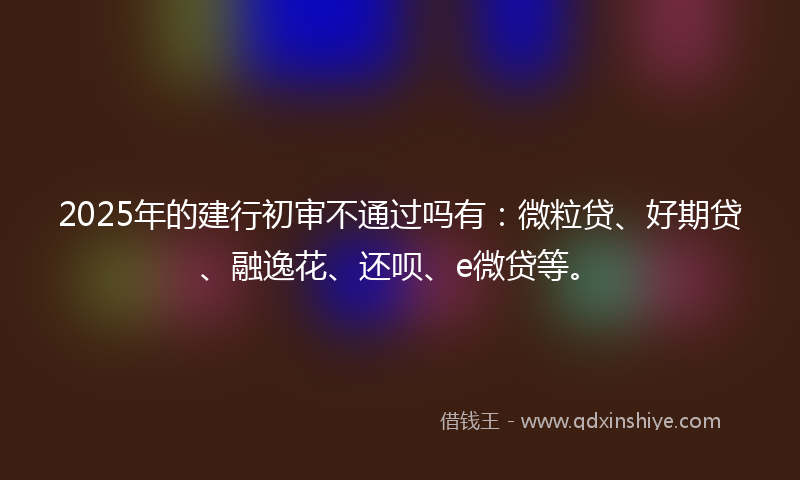 2025年的建行初审不通过吗有：微粒贷、好期贷、融逸花、还呗、e微贷等。