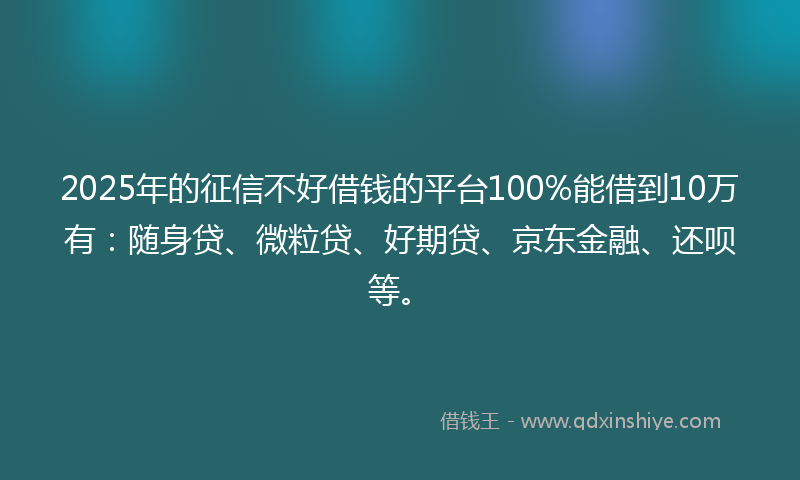 2025年的征信不好借钱的平台100%能借到10万有：随身贷、微粒贷、好期贷、京东金融、还呗等。