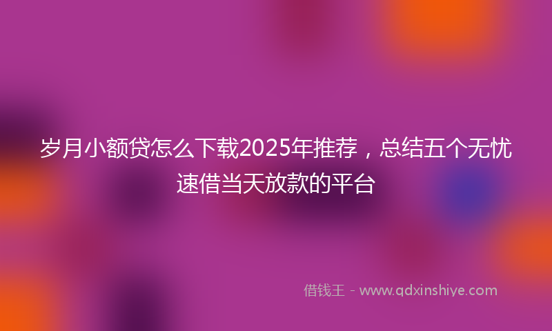 岁月小额贷怎么下载2025年推荐，总结五个无忧速借当天放款的平台