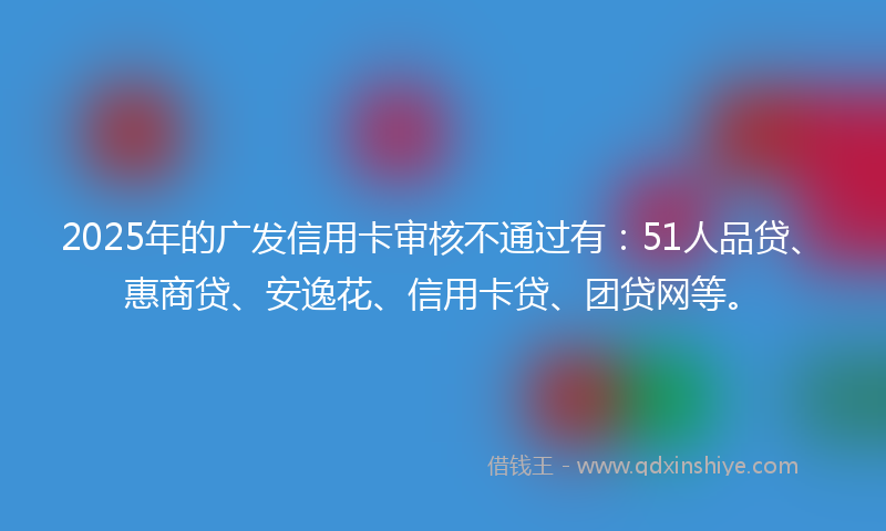 2025年的广发信用卡审核不通过有：51人品贷、惠商贷、安逸花、信用卡贷、团贷网等。
